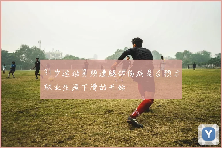 31岁运动员频遭腿部伤病是否预示职业生涯下滑的开始