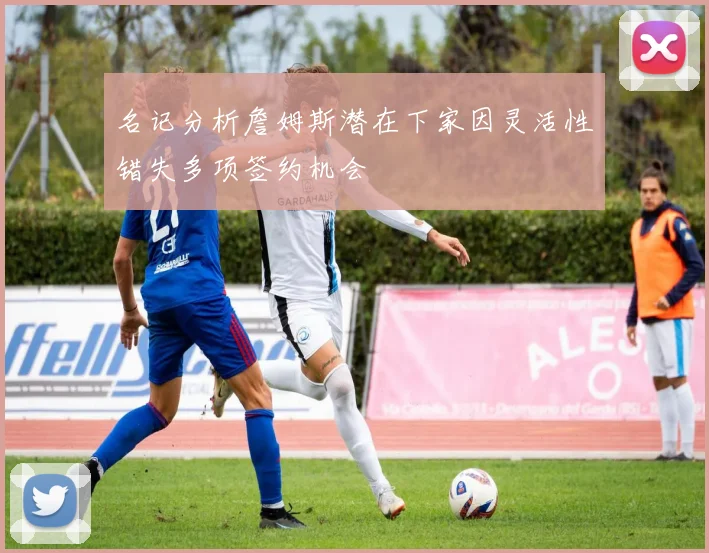 名记分析詹姆斯潜在下家因灵活性错失多项签约机会