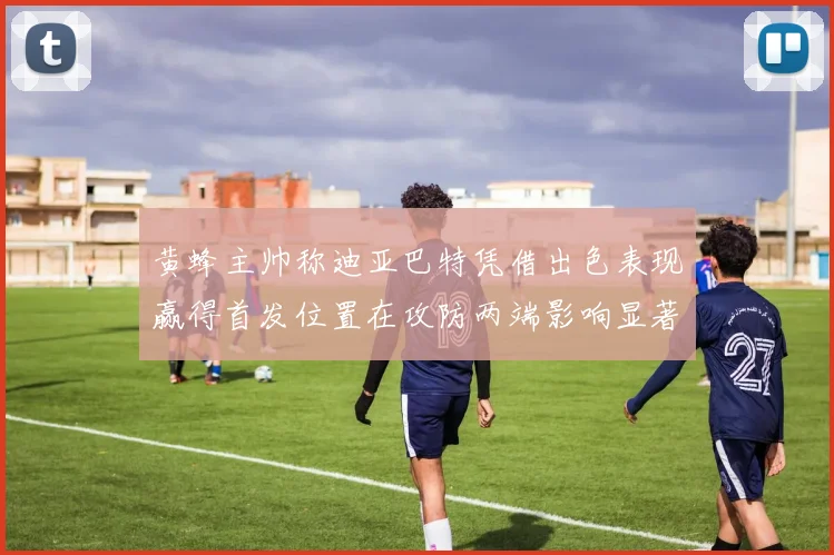 黄蜂主帅称迪亚巴特凭借出色表现赢得首发位置在攻防两端影响显著