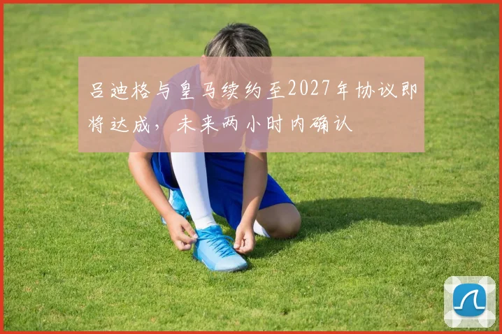 吕迪格与皇马续约至2027年协议即将达成，未来两小时内确认