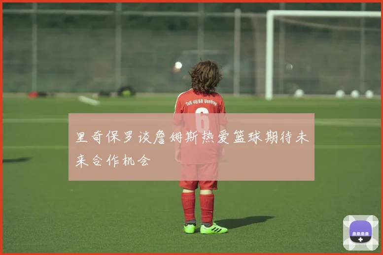 里奇保罗谈詹姆斯热爱篮球期待未来合作机会