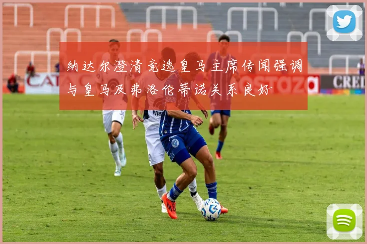 纳达尔澄清竞选皇马主席传闻强调与皇马及弗洛伦蒂诺关系良好