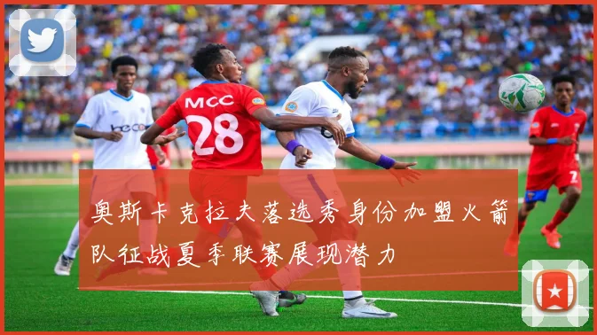 奥斯卡克拉夫落选秀身份加盟火箭队征战夏季联赛展现潜力