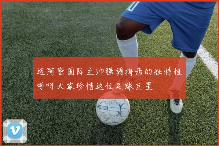 迈阿密国际主帅强调梅西的独特性呼吁大家珍惜这位足球巨星