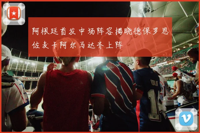 阿根廷首发中场阵容揭晓德保罗恩佐麦卡阿尔马达齐上阵