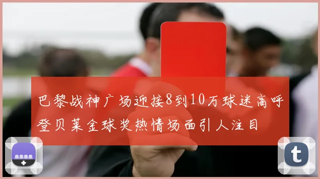 巴黎战神广场迎接8到10万球迷高呼登贝莱金球奖热情场面引人注目