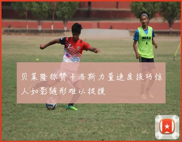 贝莱隆称赞卡洛斯力量速度技巧惊人如影随形难以捉摸