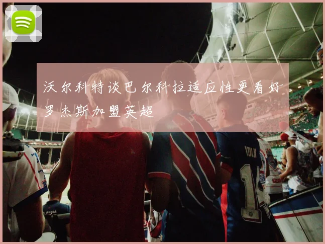 沃尔科特谈巴尔科拉适应性更看好罗杰斯加盟英超