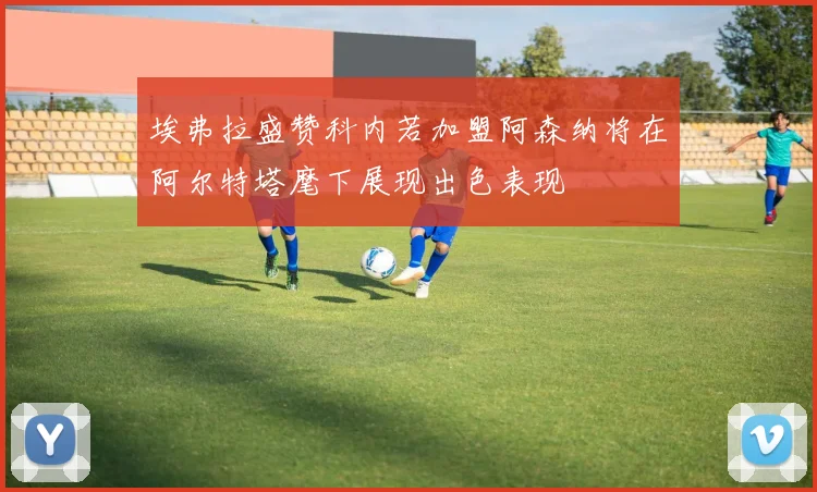 埃弗拉盛赞科内若加盟阿森纳将在阿尔特塔麾下展现出色表现