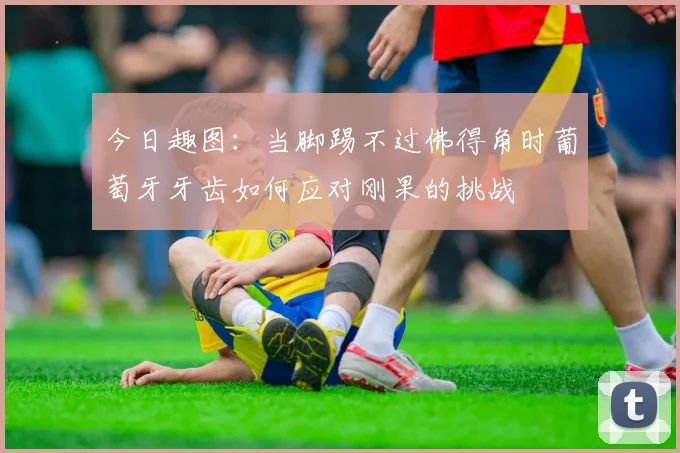今日趣图：当脚踢不过佛得角时葡萄牙牙齿如何应对刚果的挑战