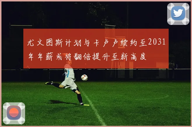 尤文图斯计划与卡卢卢续约至2031年年薪或将翻倍提升至新高度