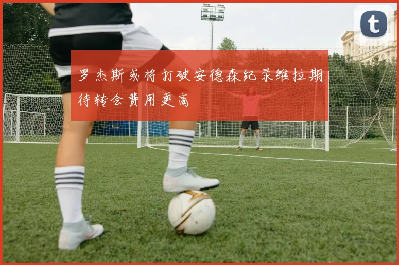 罗杰斯或将打破安德森纪录维拉期待转会费用更高