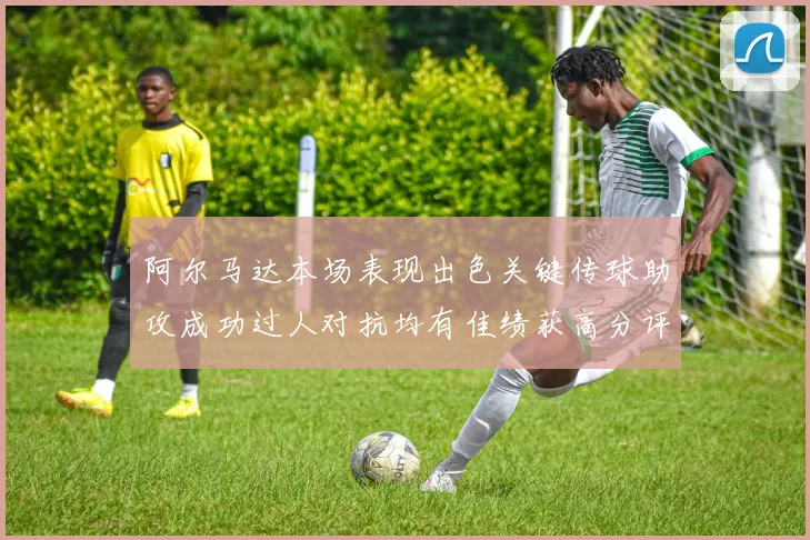 阿尔马达本场表现出色关键传球助攻成功过人对抗均有佳绩获高分评价