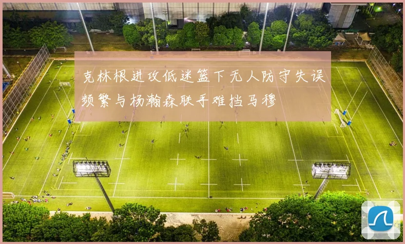 克林根进攻低迷篮下无人防守失误频繁与杨瀚森联手难挡马穆