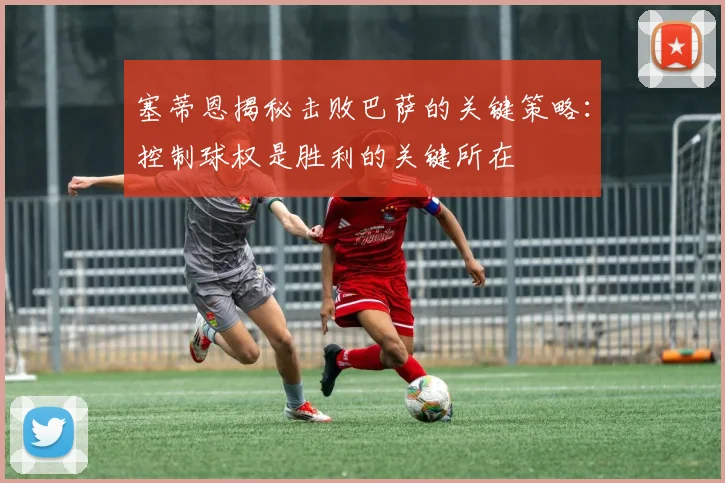 塞蒂恩揭秘击败巴萨的关键策略：控制球权是胜利的关键所在