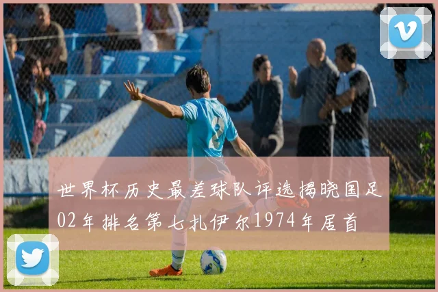 世界杯历史最差球队评选揭晓国足02年排名第七扎伊尔1974年居首