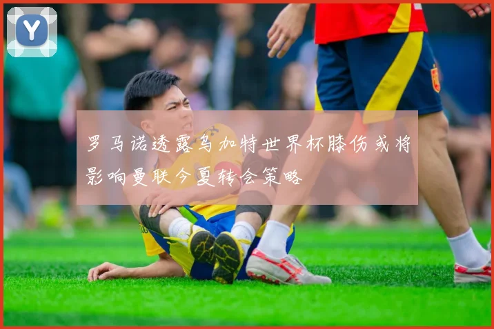 罗马诺透露乌加特世界杯膝伤或将影响曼联今夏转会策略