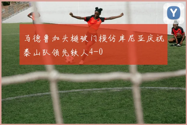 马德鲁加头槌破门模仿库尼亚庆祝泰山队领先铁人4-0