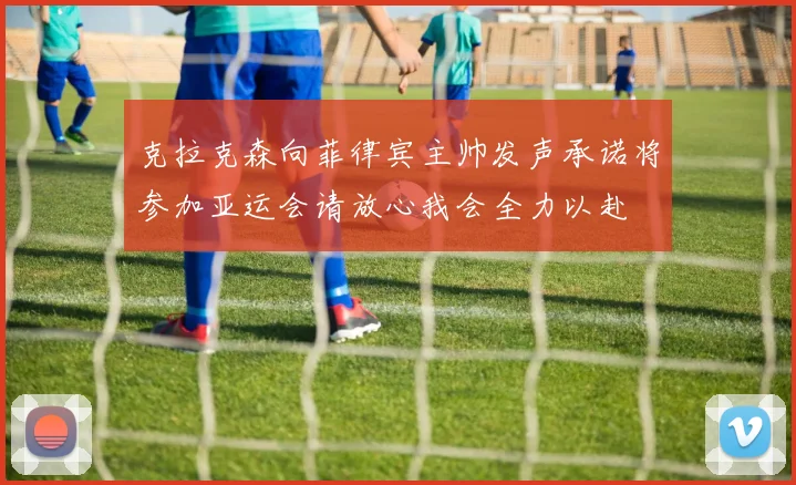 克拉克森向菲律宾主帅发声承诺将参加亚运会请放心我会全力以赴