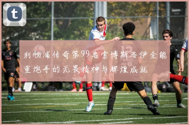 利物浦传奇第99名索博斯洛伊全能重炮手的无畏精神与辉煌成就