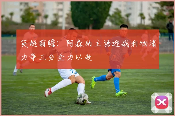 英超前瞻：阿森纳主场迎战利物浦力争三分全力以赴