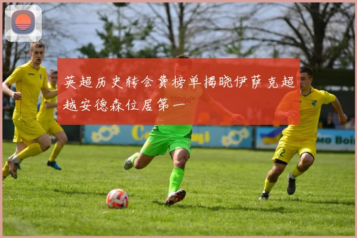 英超历史转会费榜单揭晓伊萨克超越安德森位居第一