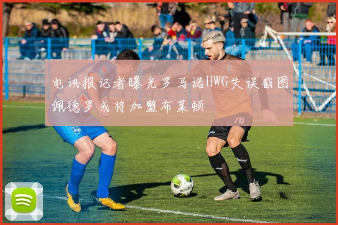 电讯报记者曝光罗马诺HWG失误截图佩德罗或将加盟布莱顿