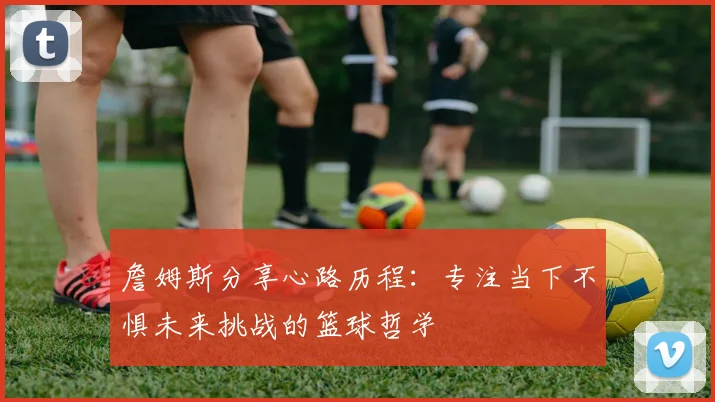 詹姆斯分享心路历程：专注当下不惧未来挑战的篮球哲学