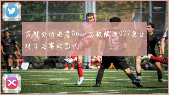 苏群分析老詹G6状态极限与077复出对季后赛的影响