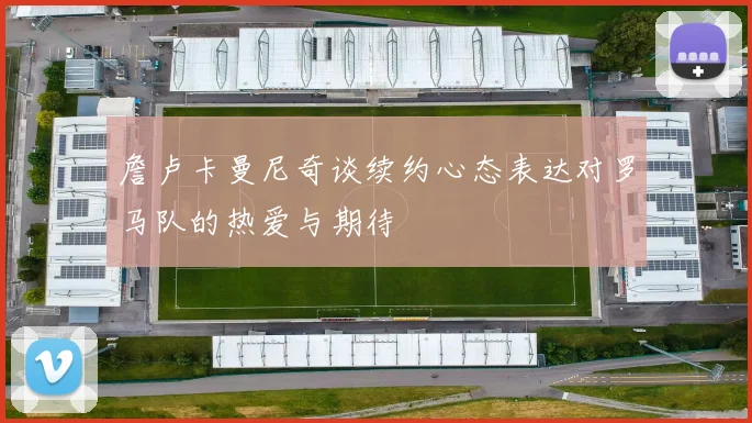 詹卢卡曼尼奇谈续约心态表达对罗马队的热爱与期待